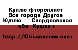 Куплю фторопласт - Все города Другое » Куплю   . Свердловская обл.,Кушва г.